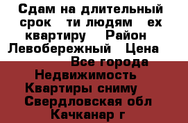 Сдам на длительный срок 6-ти людям 3-ех квартиру  › Район ­ Левобережный › Цена ­ 10 000 - Все города Недвижимость » Квартиры сниму   . Свердловская обл.,Качканар г.